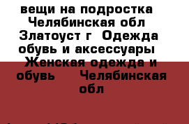 вещи на подростка - Челябинская обл., Златоуст г. Одежда, обувь и аксессуары » Женская одежда и обувь   . Челябинская обл.